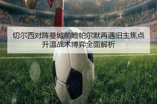 切尔西对阵曼城前瞻帕尔默再遇旧主焦点升温战术博弈全面解析