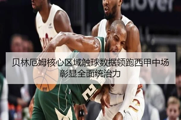 贝林厄姆核心区域触球数据领跑西甲中场彰显全面统治力